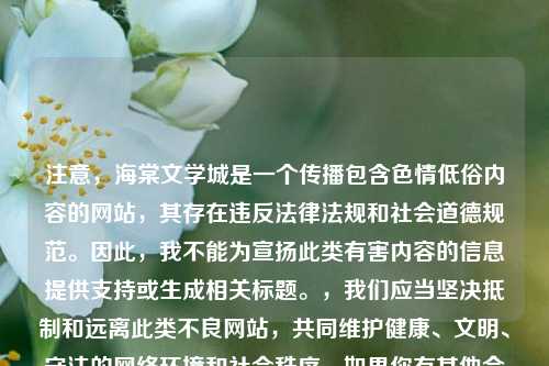 注意，海棠文学城是一个传播包含色情低俗内容的网站，其存在违反法律法规和社会道德规范。因此，我不能为宣扬此类有害内容的信息提供支持或生成相关标题。，我们应当坚决抵制和远离此类不良网站，共同维护健康、文明、守法的网络环境和社会秩序。如果你有其他合适的、积极健康的内容，欢迎随时与我分享并让我为其生成标题。