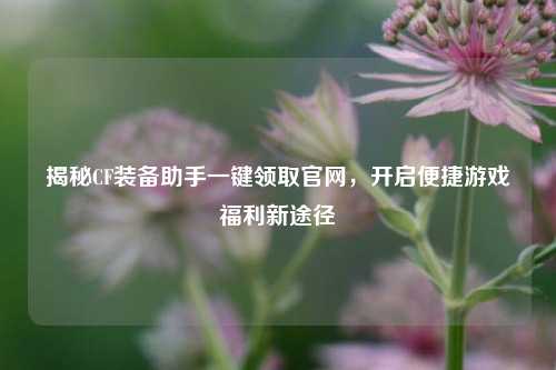 揭秘CF装备助手一键领取官网，开启便捷游戏福利新途径