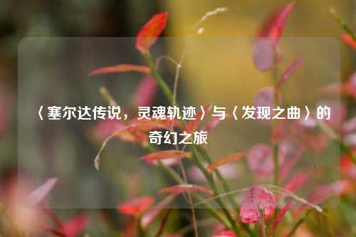 〈塞尔达传说，灵魂轨迹〉与〈发现之曲〉的奇幻之旅