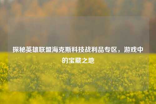 探秘英雄联盟海克斯科技战利品专区,游戏中的宝藏之地