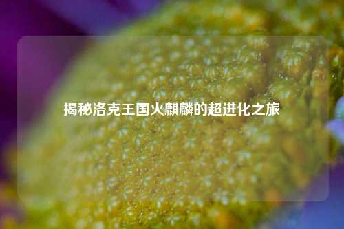 揭秘洛克王国火麒麟的超进化之旅