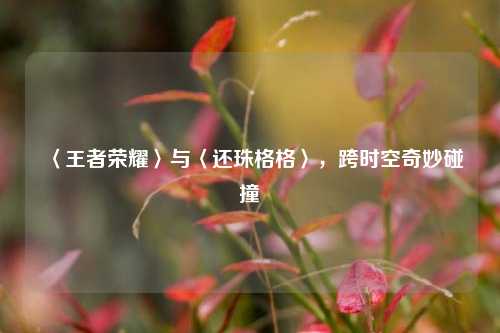 〈王者荣耀〉与〈还珠格格〉，跨时空奇妙碰撞