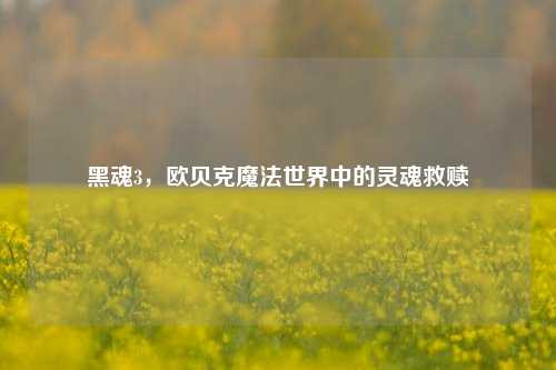 黑魂3，欧贝克魔法世界中的灵魂救赎