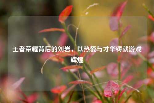 王者荣耀背后的刘岩，以热爱与才华铸就游戏辉煌