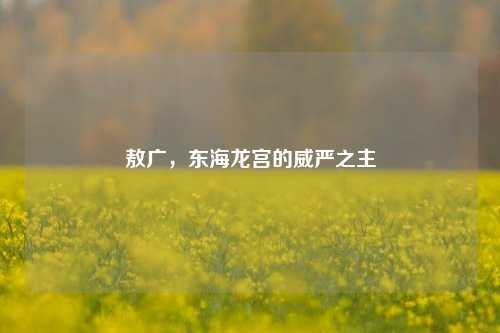 敖广,东海龙宫的威严之主