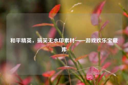 和平精英,搞笑无水印素材——游戏欢乐宝藏库