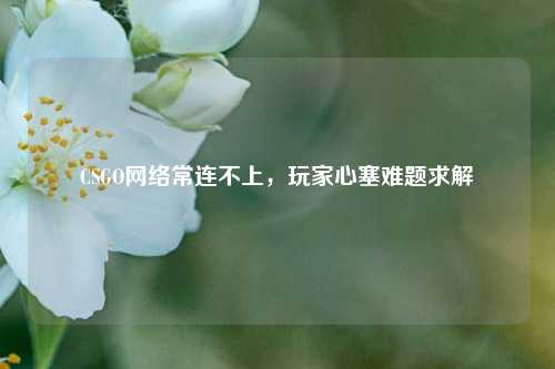 CSGO网络常连不上,玩家心塞难题求解