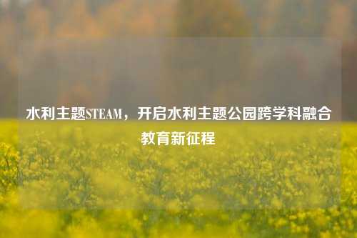 水利主题STEAM,开启水利主题公园跨学科融合教育新征程