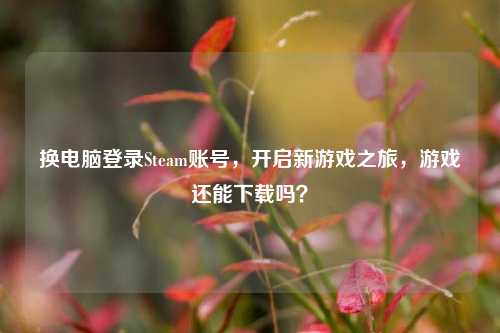 换电脑登录Steam账号,开启新游戏之旅,游戏还能下载吗?