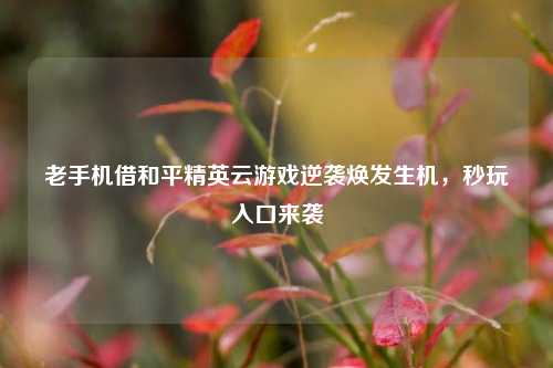 老手机借和平精英云游戏逆袭焕发生机，秒玩入口来袭