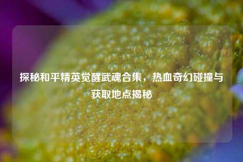 探秘和平精英觉醒武魂合集,热血奇幻碰撞与获取地点揭秘
