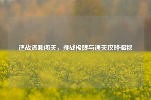 逆战深渊闯关,挑战极限与通关攻略揭秘