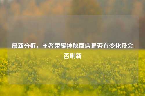最新分析，王者荣耀神秘商店是否有变化及会否刷新