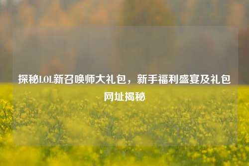 探秘LOL新召唤师大礼包,新手福利盛宴及礼包网址揭秘