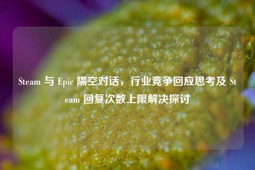 Steam 与 Epic 隔空对话，行业竞争回应思考及 Steam 回复次数上限解决探讨