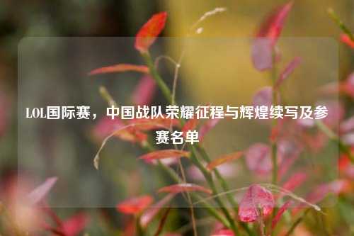 LOL国际赛,中国战队荣耀征程与辉煌续写及参赛名单