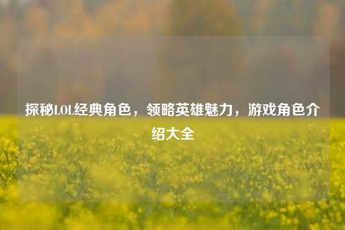 探秘LOL经典角色，领略英雄魅力，游戏角色介绍大全