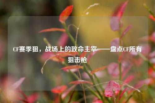 CF赛季狙，战场上的致命主宰——盘点CF所有狙击枪