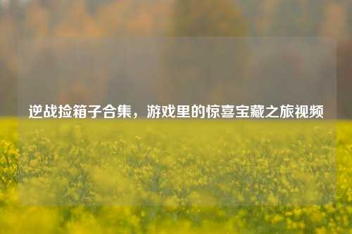 逆战捡箱子合集，游戏里的惊喜宝藏之旅视频