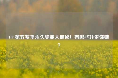 CF 第五赛季永久奖品大揭秘!有哪些珍贵馈赠?
