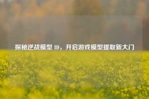 探秘逆战模型 ID，开启游戏模型提取新大门