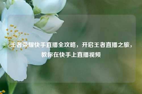 王者荣耀快手直播全攻略，开启王者直播之旅，教你在快手上直播视频