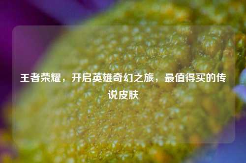 王者荣耀,开启英雄奇幻之旅,最值得买的传说皮肤