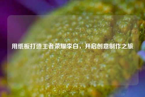 用纸板打造王者荣耀李白，开启创意制作之旅