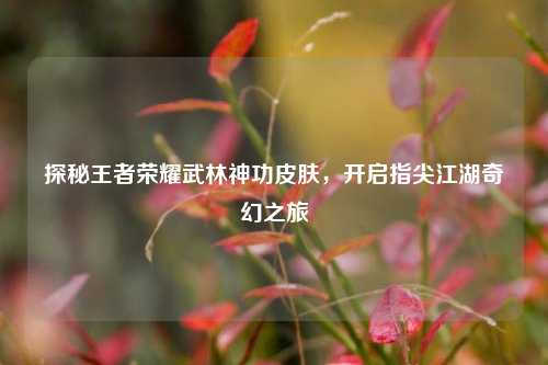 探秘王者荣耀武林神功皮肤，开启指尖江湖奇幻之旅