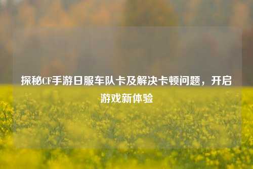 探秘CF手游日服车队卡及解决卡顿问题，开启游戏新体验