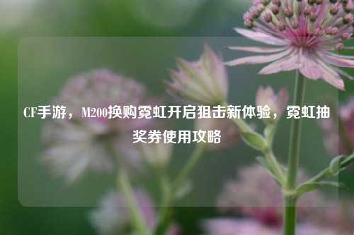 CF手游,M200换购霓虹开启狙击新体验,霓虹抽奖券使用攻略