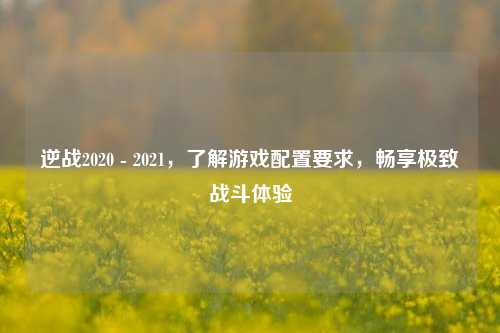 逆战2020 - 2021，了解游戏配置要求，畅享极致战斗体验