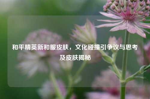 和平精英新和服皮肤，文化碰撞引争议与思考及皮肤揭秘