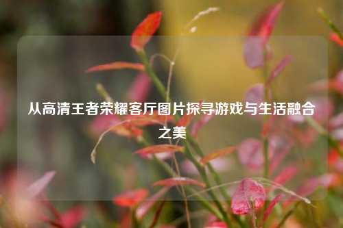 从高清王者荣耀客厅图片探寻游戏与生活融合之美