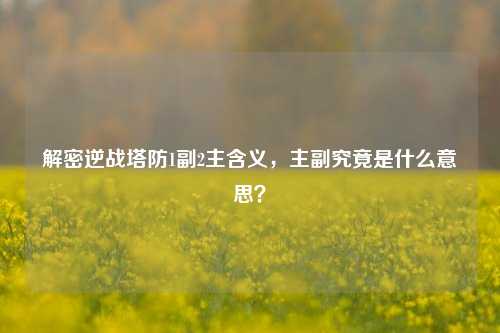 解密逆战塔防1副2主含义,主副究竟是什么意思?