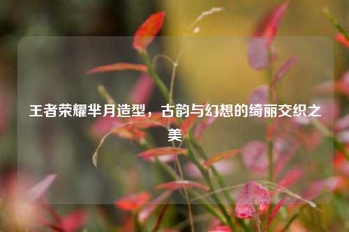 王者荣耀芈月造型,古韵与幻想的绮丽交织之美