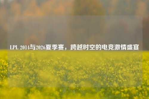 LPL 2014与2026夏季赛,跨越时空的电竞激情盛宴