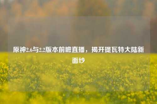 原神2.6与2.2版本前瞻直播,揭开提瓦特大陆新面纱