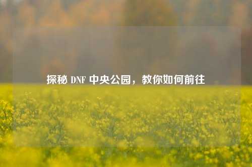 探秘 DNF 中央公园，教你如何前往