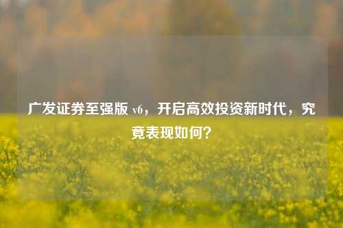 广发证券至强版 v6，开启高效投资新时代，究竟表现如何？