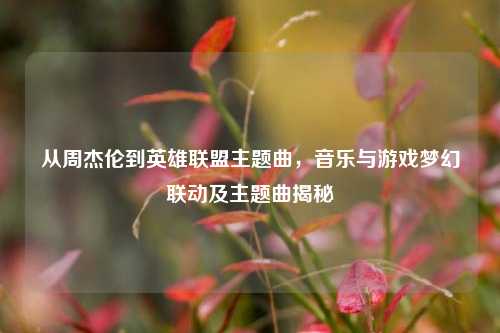 从周杰伦到英雄联盟主题曲，音乐与游戏梦幻联动及主题曲揭秘